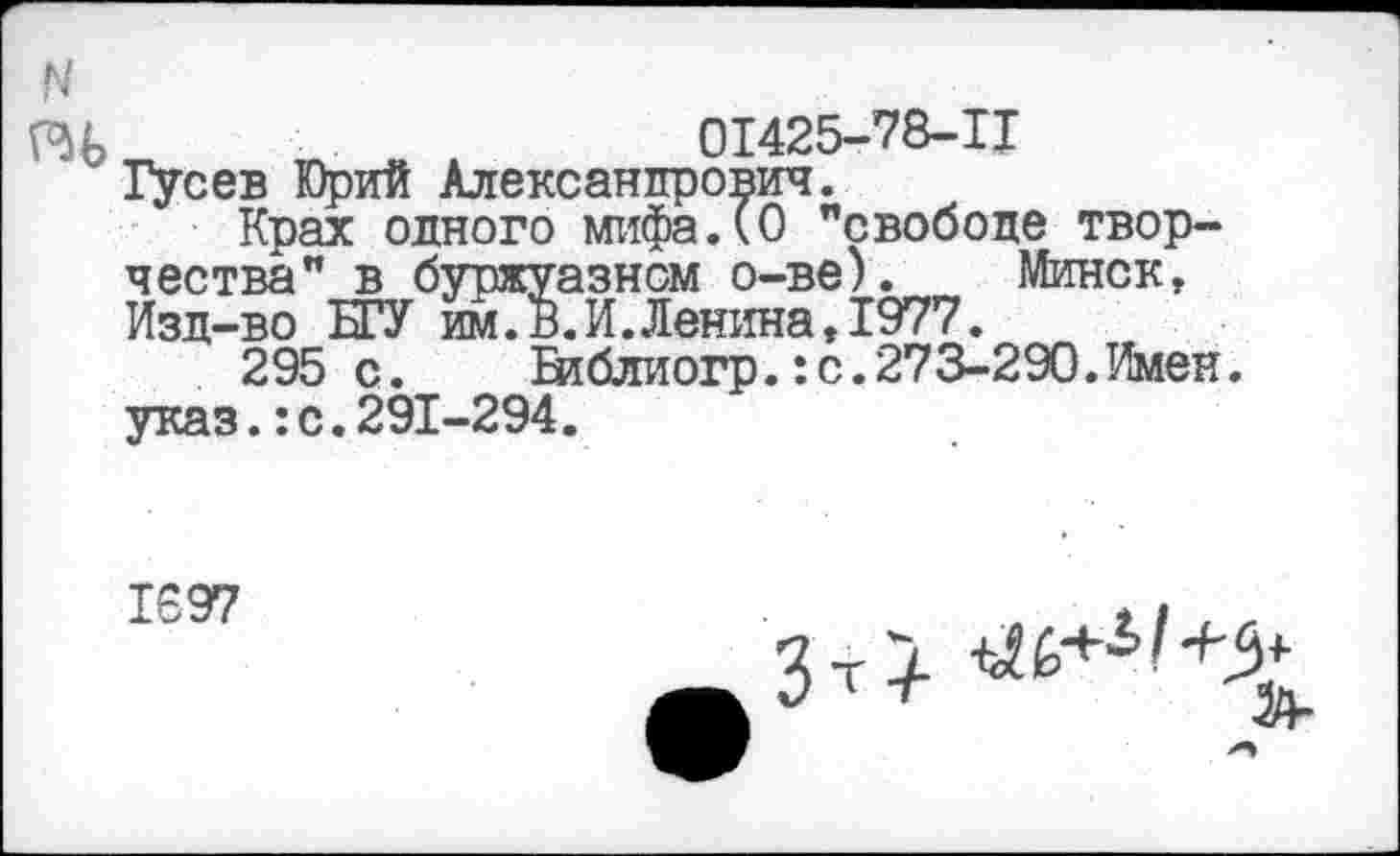 ﻿01425-78-Ц
" Гусев Юрий Александрович.
Крах одного мифа.(О "свободе творчества" в буржуазном о-ве). Минск, Изд-во БГУ им.В.И.Ленина, 1977.
295 с.	Библиогр.: с. 273-290. Имен,
указ.:с.291-294.
1697
Т1